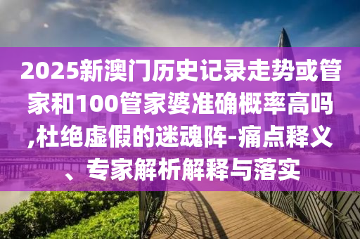 2025新澳門歷史記錄走勢或管家和100管家婆準確概率高嗎,杜絕虛假的迷魂陣-痛點釋義、專家解析解釋與落實